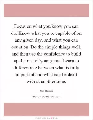 Focus on what you know you can do. Know what you’re capable of on any given day, and what you can count on. Do the simple things well, and then use the confidence to build up the rest of your game. Learn to differentiate between what is truly important and what can be dealt with at another time Picture Quote #1