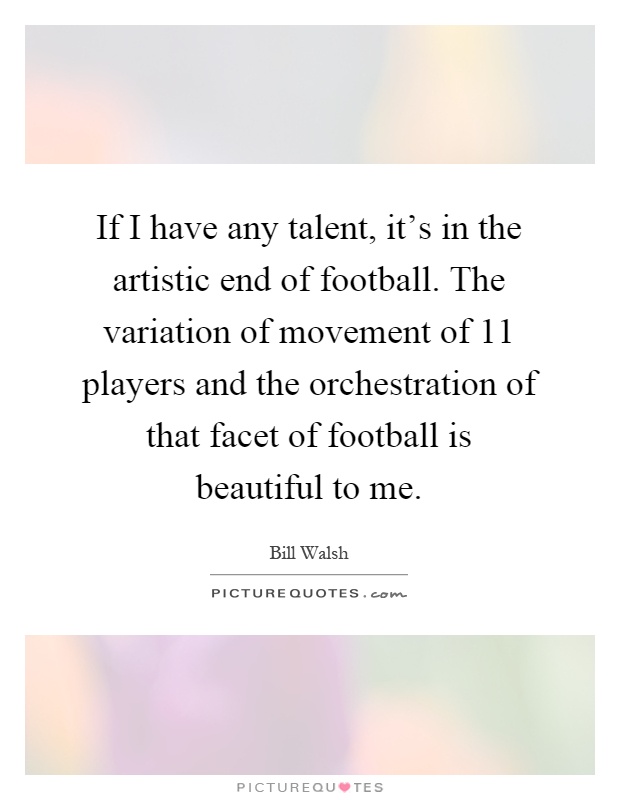 If I have any talent, it's in the artistic end of football. The variation of movement of 11 players and the orchestration of that facet of football is beautiful to me Picture Quote #1