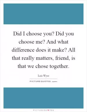 Did I choose you? Did you choose me? And what difference does it make? All that really matters, friend, is that we chose together Picture Quote #1
