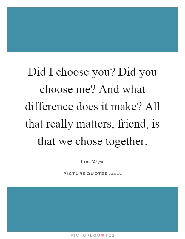 Did I choose you? Did you choose me? And what difference does it make? All that really matters, friend, is that we chose together Picture Quote #1