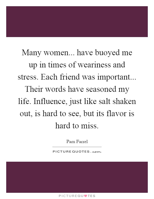 Many women... have buoyed me up in times of weariness and stress. Each friend was important... Their words have seasoned my life. Influence, just like salt shaken out, is hard to see, but its flavor is hard to miss Picture Quote #1