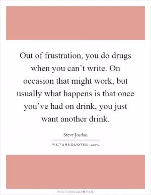 Out of frustration, you do drugs when you can’t write. On occasion that might work, but usually what happens is that once you’ve had on drink, you just want another drink Picture Quote #1