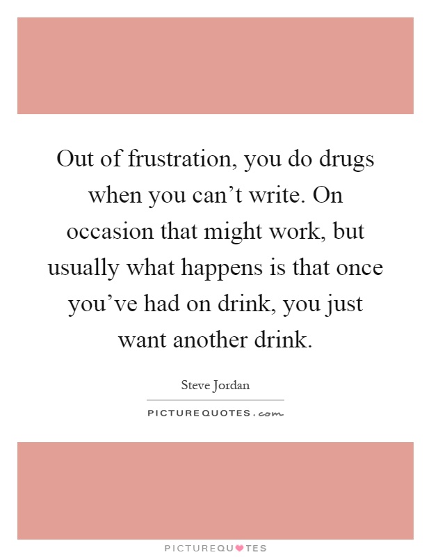 Out of frustration, you do drugs when you can't write. On occasion that might work, but usually what happens is that once you've had on drink, you just want another drink Picture Quote #1