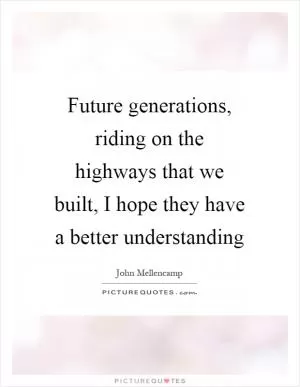 Future generations, riding on the highways that we built, I hope they have a better understanding Picture Quote #1