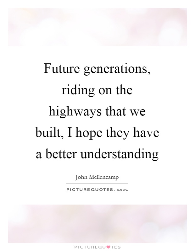 Future generations, riding on the highways that we built, I hope they have a better understanding Picture Quote #1