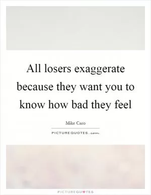 All losers exaggerate because they want you to know how bad they feel Picture Quote #1