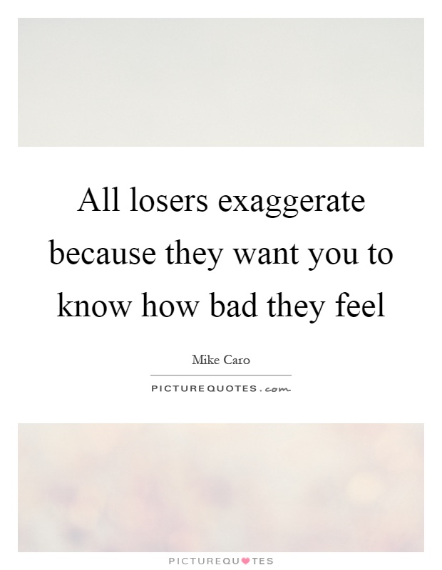 All losers exaggerate because they want you to know how bad they feel Picture Quote #1