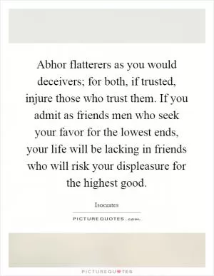Abhor flatterers as you would deceivers; for both, if trusted, injure those who trust them. If you admit as friends men who seek your favor for the lowest ends, your life will be lacking in friends who will risk your displeasure for the highest good Picture Quote #1