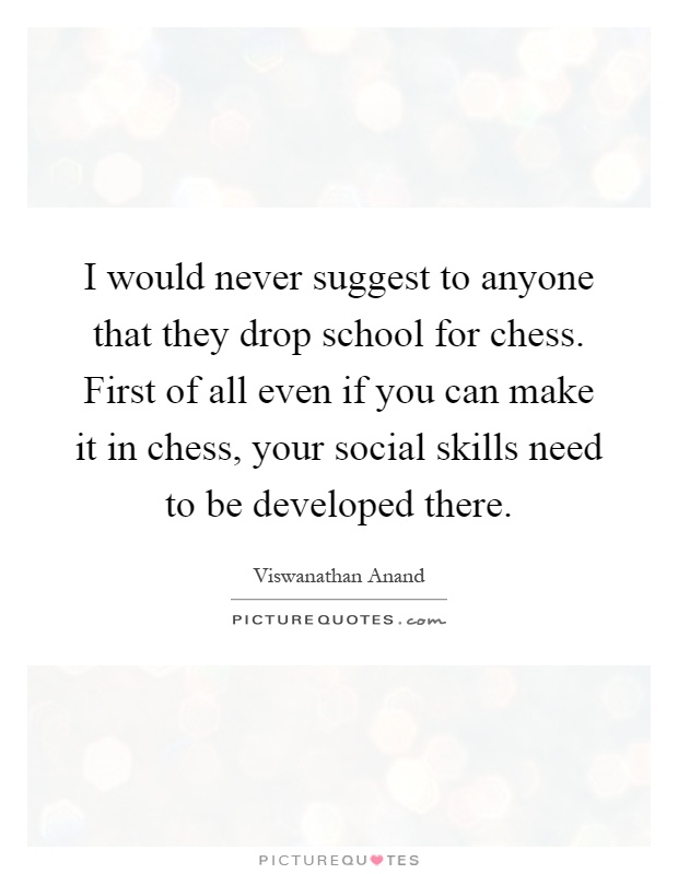 I would never suggest to anyone that they drop school for chess. First of all even if you can make it in chess, your social skills need to be developed there Picture Quote #1