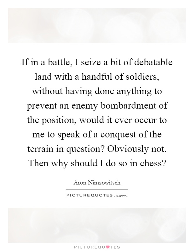 If in a battle, I seize a bit of debatable land with a handful of soldiers, without having done anything to prevent an enemy bombardment of the position, would it ever occur to me to speak of a conquest of the terrain in question? Obviously not. Then why should I do so in chess? Picture Quote #1