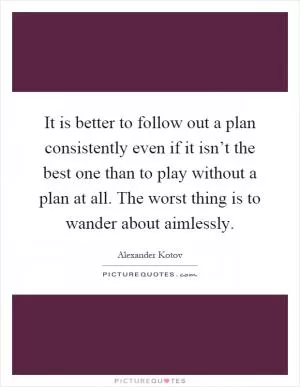 It is better to follow out a plan consistently even if it isn’t the best one than to play without a plan at all. The worst thing is to wander about aimlessly Picture Quote #1