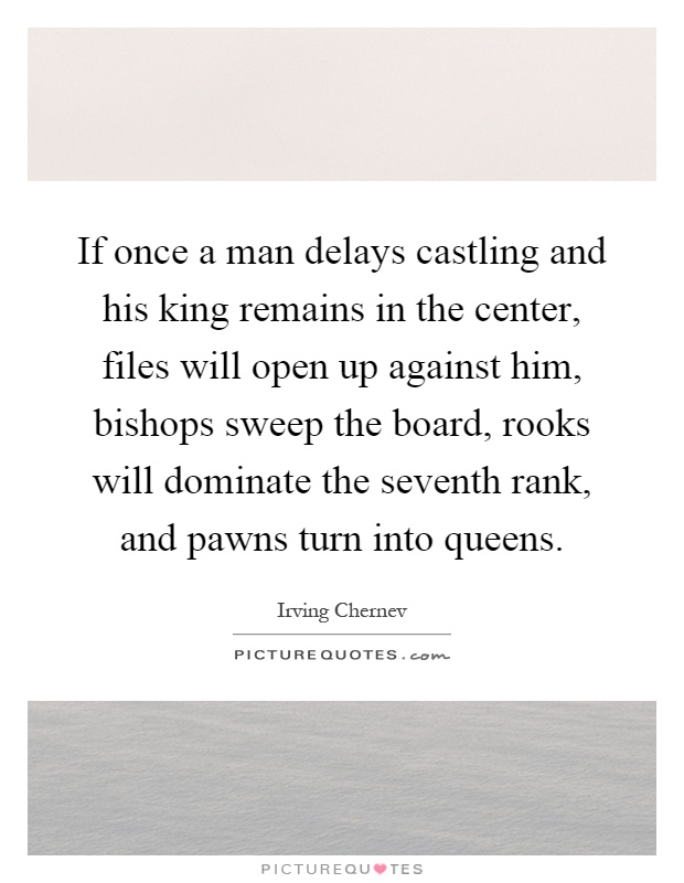 If once a man delays castling and his king remains in the center, files will open up against him, bishops sweep the board, rooks will dominate the seventh rank, and pawns turn into queens Picture Quote #1