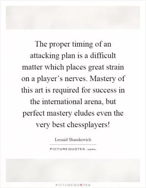 The proper timing of an attacking plan is a difficult matter which places great strain on a player’s nerves. Mastery of this art is required for success in the international arena, but perfect mastery eludes even the very best chessplayers! Picture Quote #1