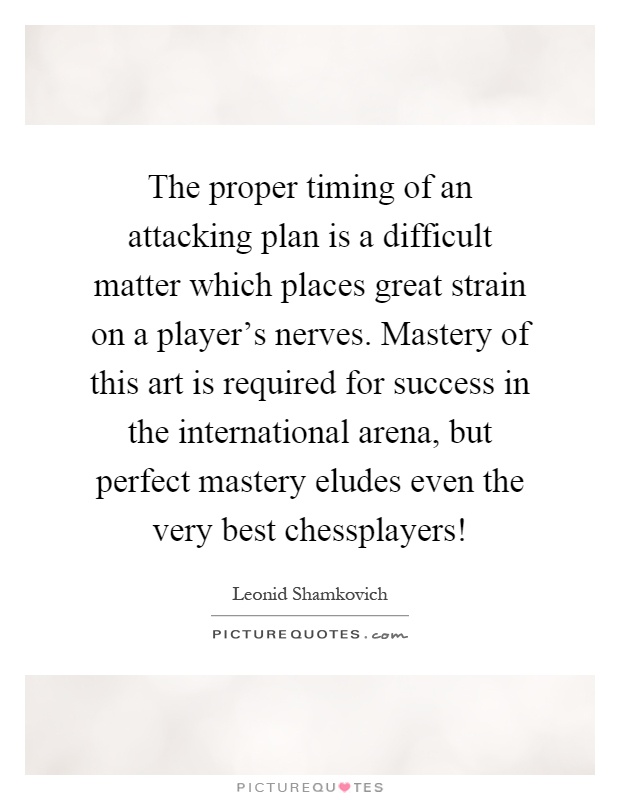 The proper timing of an attacking plan is a difficult matter which places great strain on a player's nerves. Mastery of this art is required for success in the international arena, but perfect mastery eludes even the very best chessplayers! Picture Quote #1