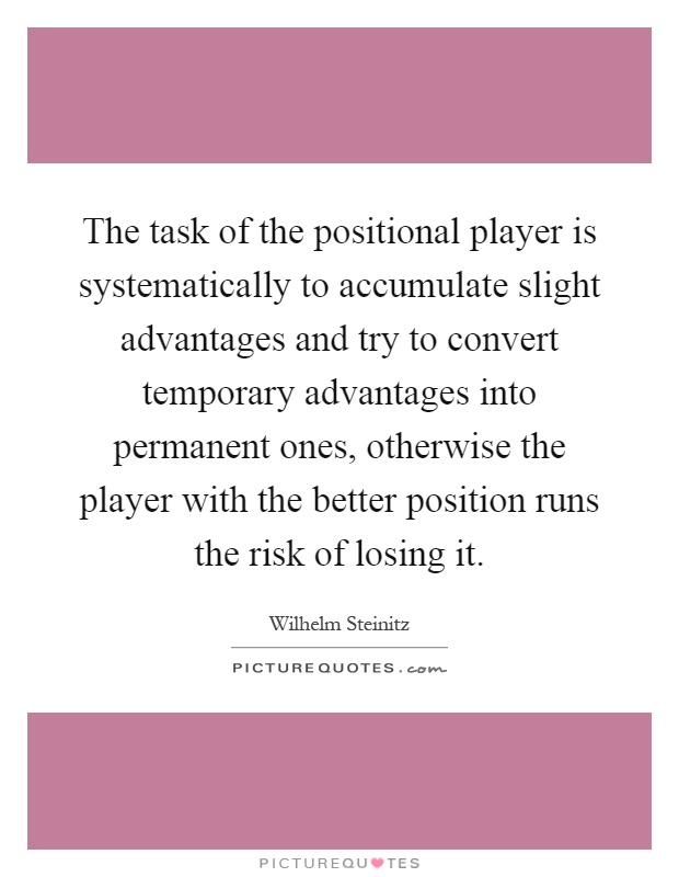 The task of the positional player is systematically to accumulate slight advantages and try to convert temporary advantages into permanent ones, otherwise the player with the better position runs the risk of losing it Picture Quote #1