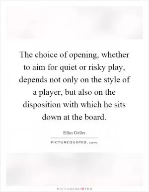 The choice of opening, whether to aim for quiet or risky play, depends not only on the style of a player, but also on the disposition with which he sits down at the board Picture Quote #1