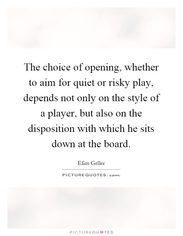 The choice of opening, whether to aim for quiet or risky play, depends not only on the style of a player, but also on the disposition with which he sits down at the board Picture Quote #1