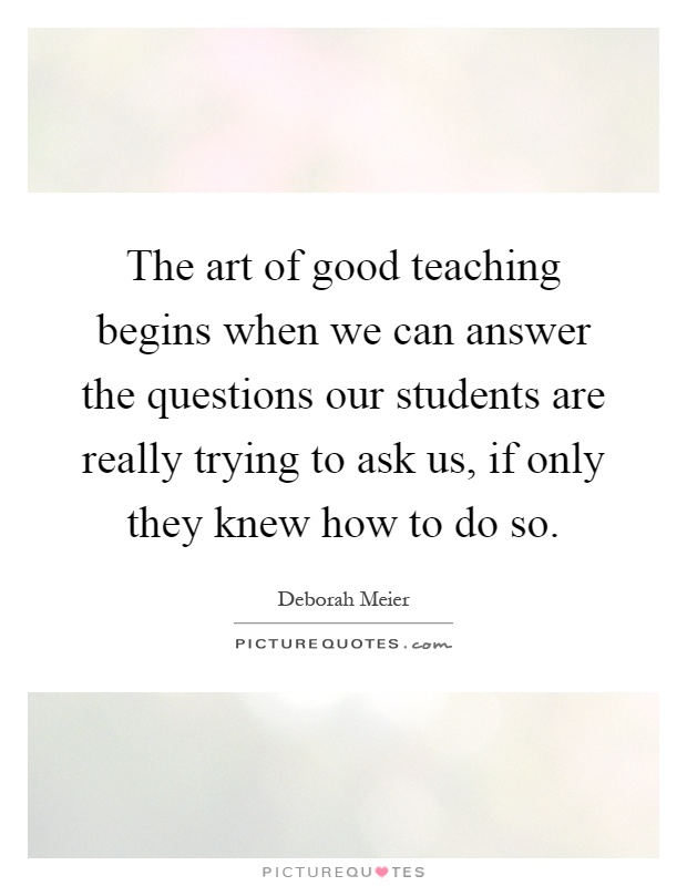 The art of good teaching begins when we can answer the questions our students are really trying to ask us, if only they knew how to do so Picture Quote #1