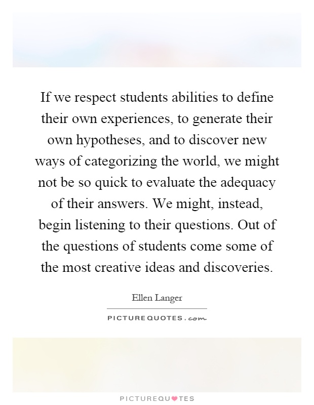 If we respect students abilities to define their own experiences, to generate their own hypotheses, and to discover new ways of categorizing the world, we might not be so quick to evaluate the adequacy of their answers. We might, instead, begin listening to their questions. Out of the questions of students come some of the most creative ideas and discoveries Picture Quote #1