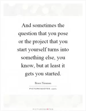And sometimes the question that you pose or the project that you start yourself turns into something else, you know, but at least it gets you started Picture Quote #1