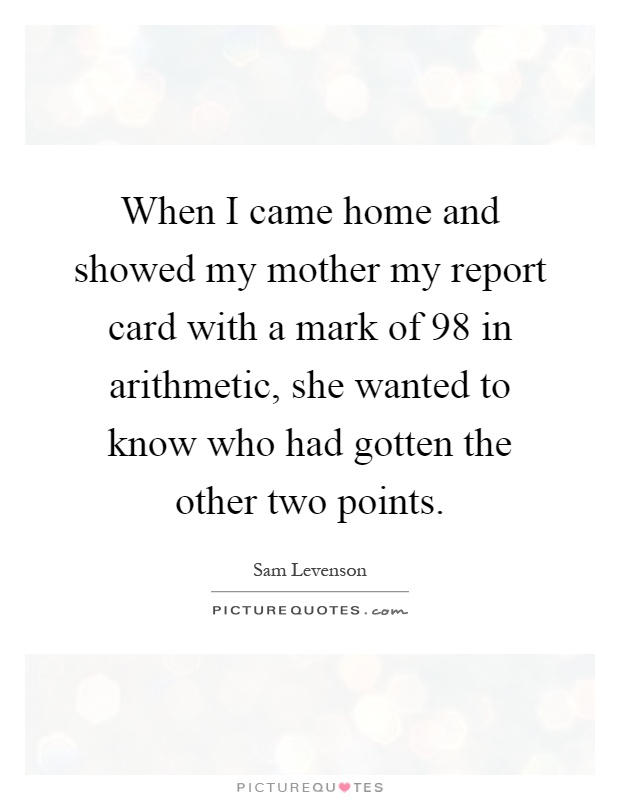 When I came home and showed my mother my report card with a mark of 98 in arithmetic, she wanted to know who had gotten the other two points Picture Quote #1