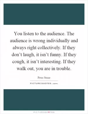 You listen to the audience. The audience is wrong individually and always right collectively. If they don’t laugh, it isn’t funny. If they cough, it isn’t interesting. If they walk out, you are in trouble Picture Quote #1