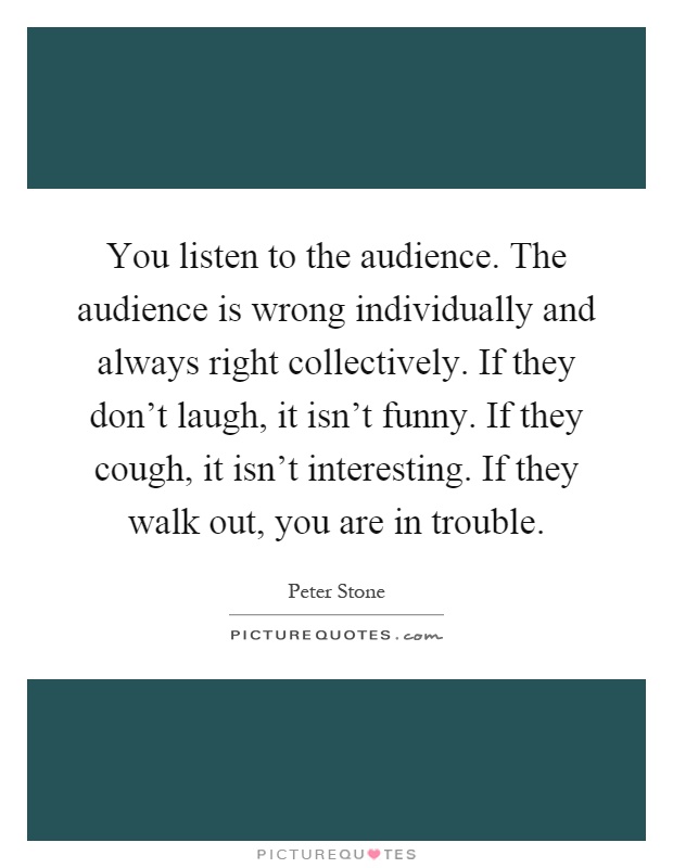 You listen to the audience. The audience is wrong individually and always right collectively. If they don't laugh, it isn't funny. If they cough, it isn't interesting. If they walk out, you are in trouble Picture Quote #1