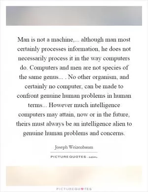 Man is not a machine,... although man most certainly processes information, he does not necessarily process it in the way computers do. Computers and men are not species of the same genus.... No other organism, and certainly no computer, can be made to confront genuine human problems in human terms... However much intelligence computers may attain, now or in the future, theirs must always be an intelligence alien to genuine human problems and concerns Picture Quote #1