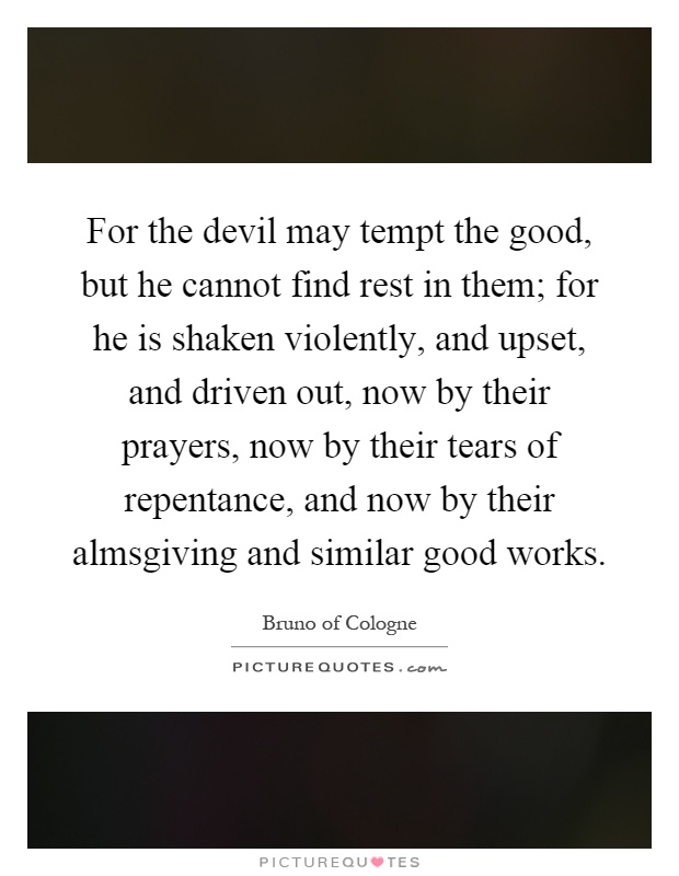 For the devil may tempt the good, but he cannot find rest in them; for he is shaken violently, and upset, and driven out, now by their prayers, now by their tears of repentance, and now by their almsgiving and similar good works Picture Quote #1