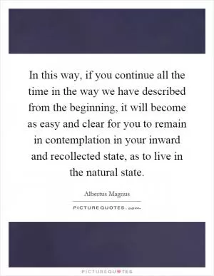 In this way, if you continue all the time in the way we have described from the beginning, it will become as easy and clear for you to remain in contemplation in your inward and recollected state, as to live in the natural state Picture Quote #1
