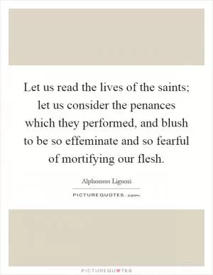 Let us read the lives of the saints; let us consider the penances which they performed, and blush to be so effeminate and so fearful of mortifying our flesh Picture Quote #1