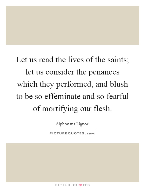 Let us read the lives of the saints; let us consider the penances which they performed, and blush to be so effeminate and so fearful of mortifying our flesh Picture Quote #1
