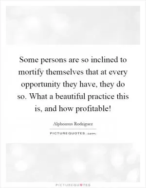 Some persons are so inclined to mortify themselves that at every opportunity they have, they do so. What a beautiful practice this is, and how profitable! Picture Quote #1