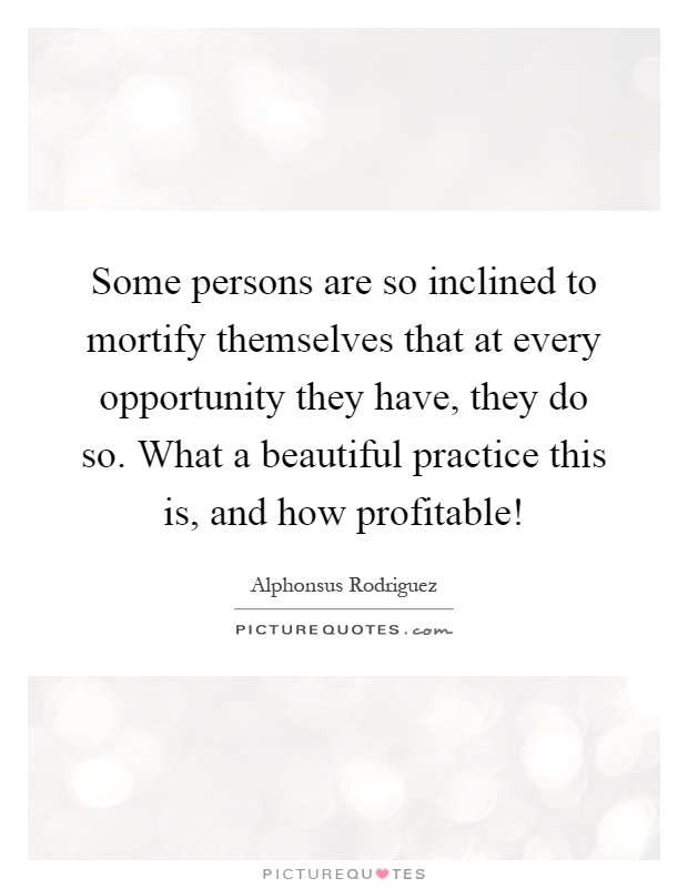 Some persons are so inclined to mortify themselves that at every opportunity they have, they do so. What a beautiful practice this is, and how profitable! Picture Quote #1