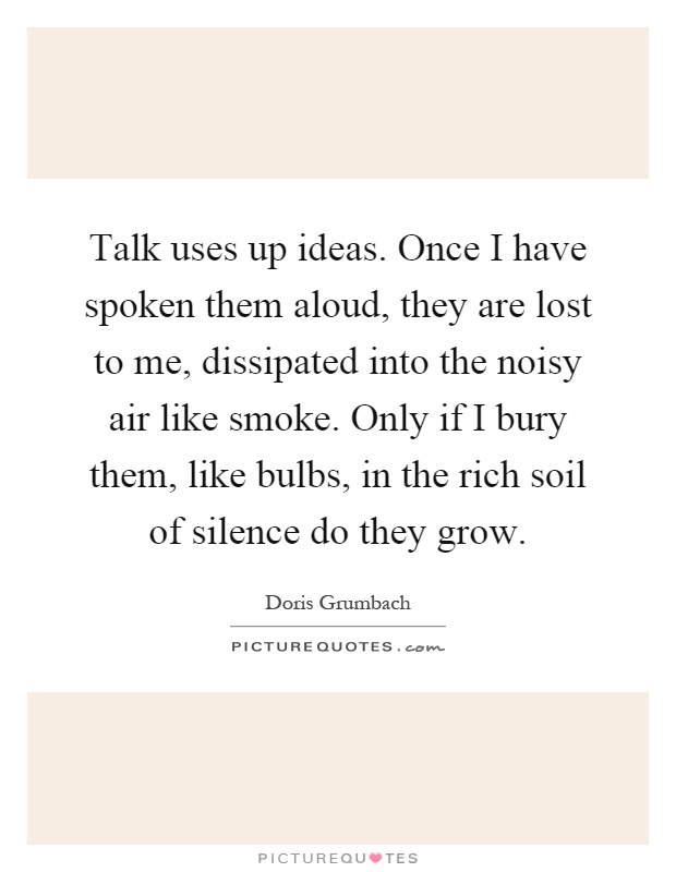 Talk uses up ideas. Once I have spoken them aloud, they are lost to me, dissipated into the noisy air like smoke. Only if I bury them, like bulbs, in the rich soil of silence do they grow Picture Quote #1