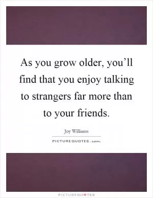 As you grow older, you’ll find that you enjoy talking to strangers far more than to your friends Picture Quote #1