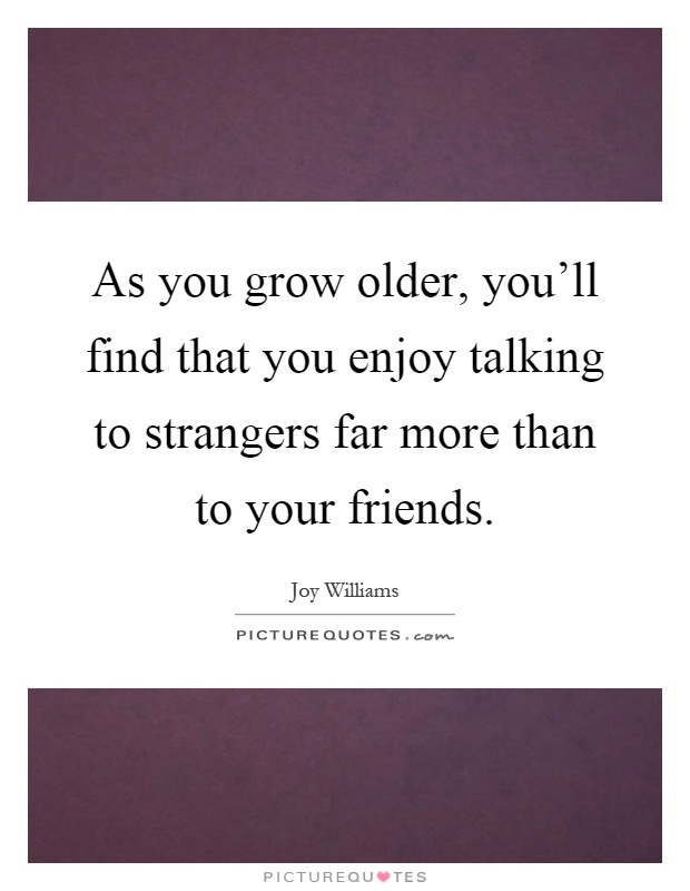 As you grow older, you'll find that you enjoy talking to strangers far more than to your friends Picture Quote #1