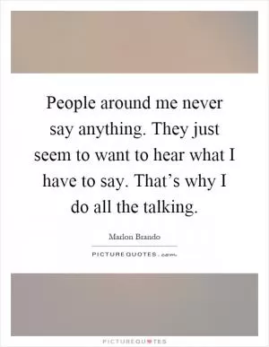 People around me never say anything. They just seem to want to hear what I have to say. That’s why I do all the talking Picture Quote #1