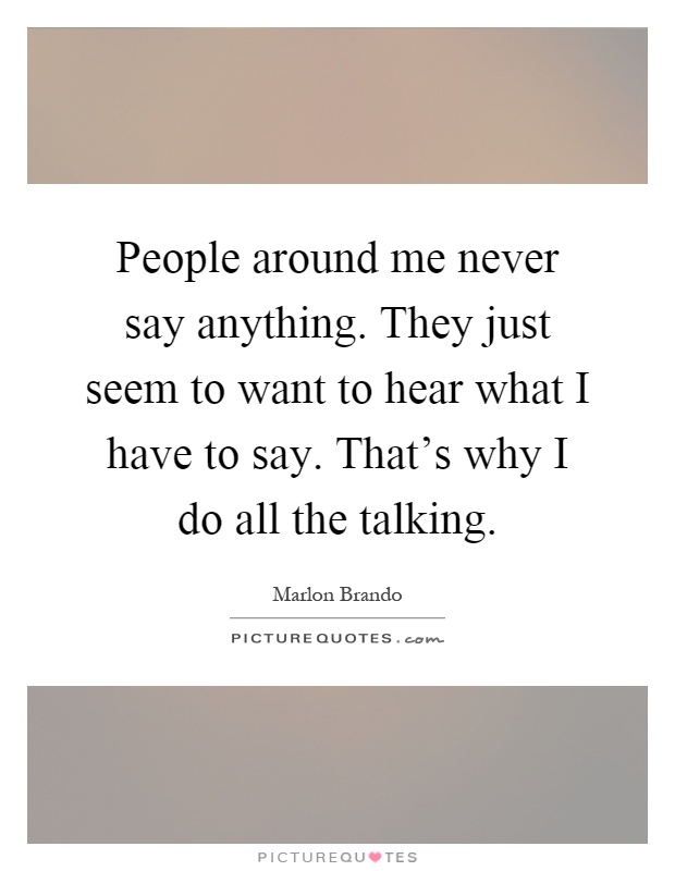 People around me never say anything. They just seem to want to hear what I have to say. That's why I do all the talking Picture Quote #1
