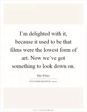 I’m delighted with it, because it used to be that films were the lowest form of art. Now we’ve got something to look down on Picture Quote #1