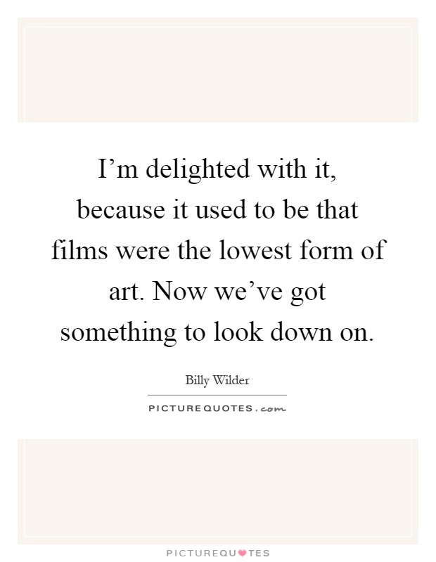 I'm delighted with it, because it used to be that films were the lowest form of art. Now we've got something to look down on Picture Quote #1