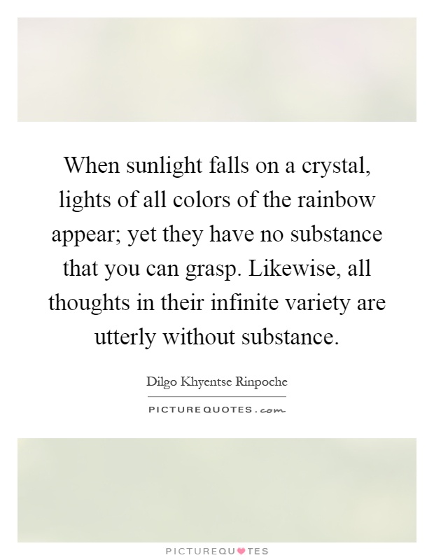 When sunlight falls on a crystal, lights of all colors of the rainbow appear; yet they have no substance that you can grasp. Likewise, all thoughts in their infinite variety are utterly without substance Picture Quote #1