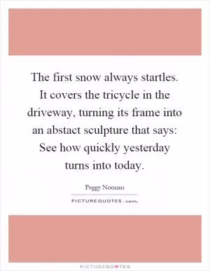 The first snow always startles. It covers the tricycle in the driveway, turning its frame into an abstact sculpture that says: See how quickly yesterday turns into today Picture Quote #1
