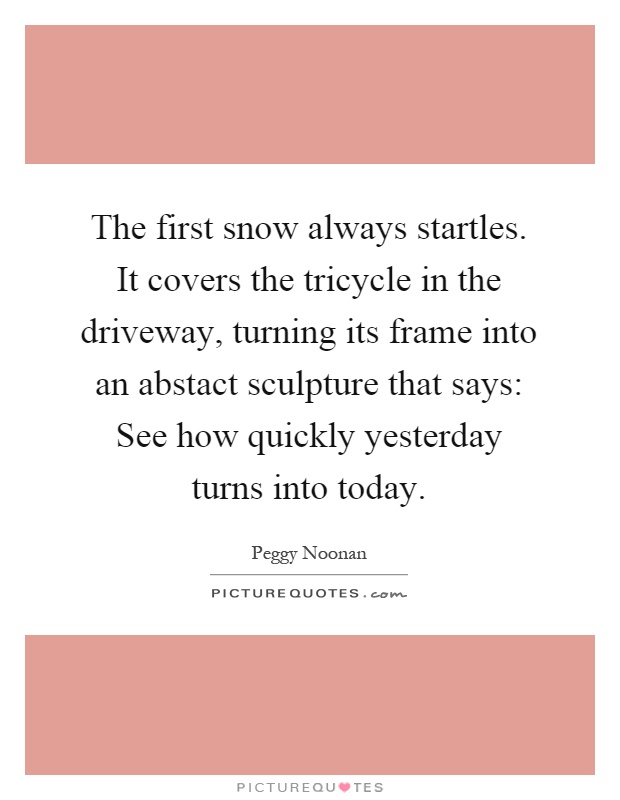 The first snow always startles. It covers the tricycle in the driveway, turning its frame into an abstact sculpture that says: See how quickly yesterday turns into today Picture Quote #1