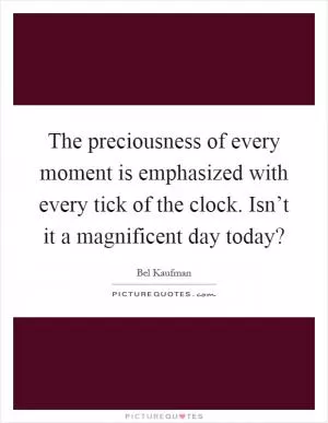 The preciousness of every moment is emphasized with every tick of the clock. Isn’t it a magnificent day today? Picture Quote #1