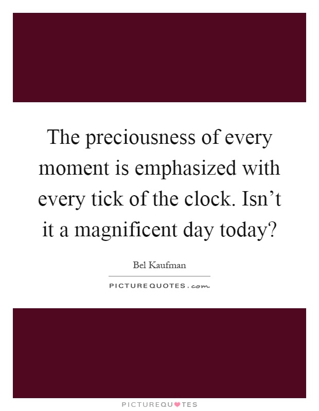 The preciousness of every moment is emphasized with every tick of the clock. Isn't it a magnificent day today? Picture Quote #1