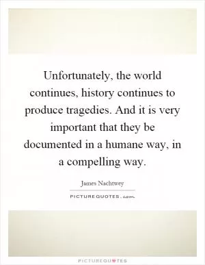 Unfortunately, the world continues, history continues to produce tragedies. And it is very important that they be documented in a humane way, in a compelling way Picture Quote #1