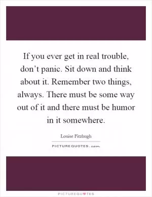 If you ever get in real trouble, don’t panic. Sit down and think about it. Remember two things, always. There must be some way out of it and there must be humor in it somewhere Picture Quote #1