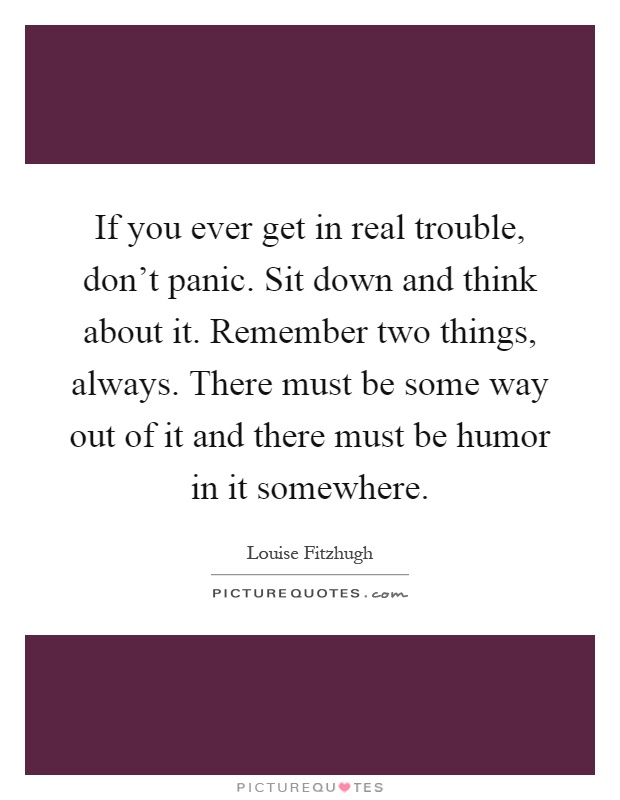 If you ever get in real trouble, don't panic. Sit down and think about it. Remember two things, always. There must be some way out of it and there must be humor in it somewhere Picture Quote #1
