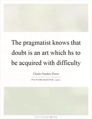 The pragmatist knows that doubt is an art which hs to be acquired with difficulty Picture Quote #1